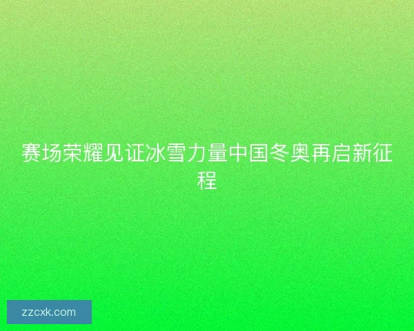 赛场荣耀见证冰雪力量中国冬奥再启新征程