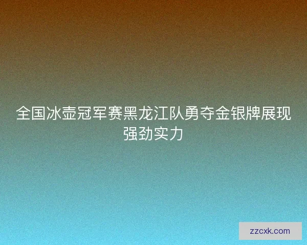 全国冰壶冠军赛黑龙江队勇夺金银牌展现强劲实力