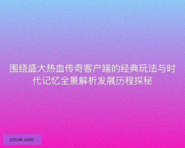 围绕盛大热血传奇客户端的经典玩法与时代记忆全景解析发展历程探秘