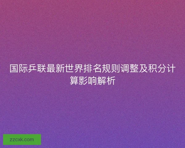 国际乒联最新世界排名规则调整及积分计算影响解析