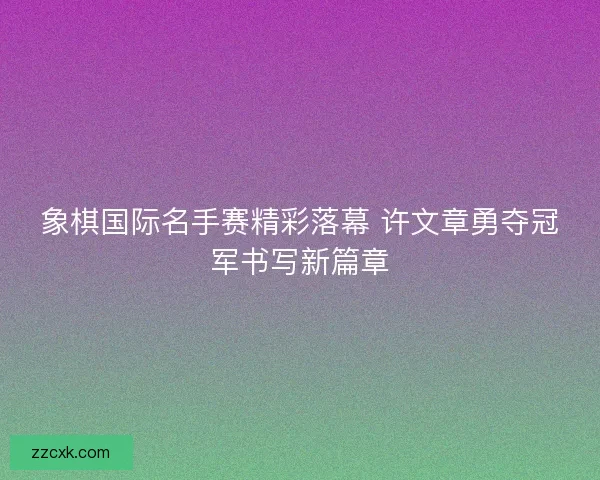 象棋国际名手赛精彩落幕 许文章勇夺冠军书写新篇章